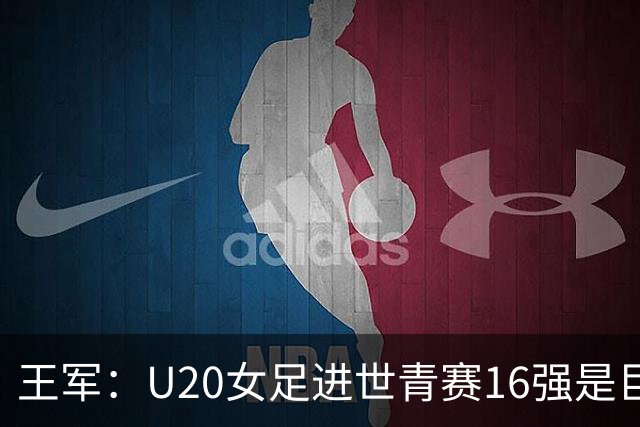王军:U20女足进世青赛16强是巨大进步,若备战周期更长会更好